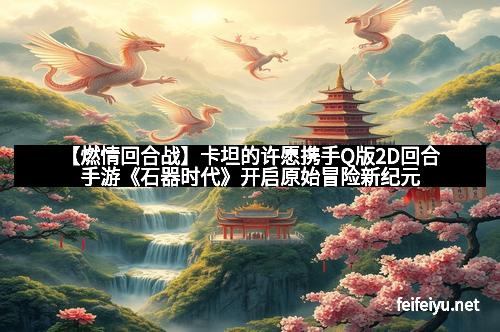 【燃情回合战】卡坦的许愿携手Q版2D回合手游《石器时代》开启原始冒险新纪元